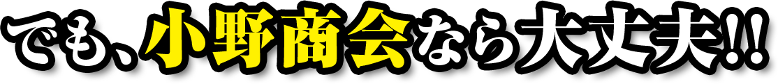 でも、小野商会なら大丈夫！！