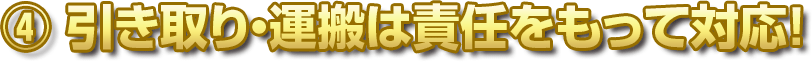 ④ 引き取り・運搬は責任をもって対応！