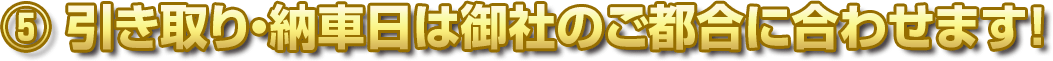 ⑤ 引き取り・納車日は御社のご都合に合わせます！
