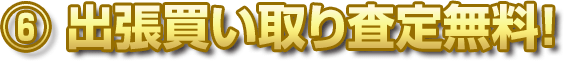 ⑥ 出張買い取り査定無料！