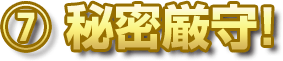 ⑦ 秘密厳守！