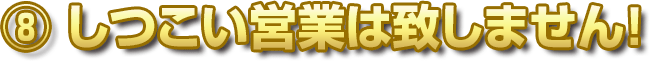 ⑧ しつこい営業は致しません！
